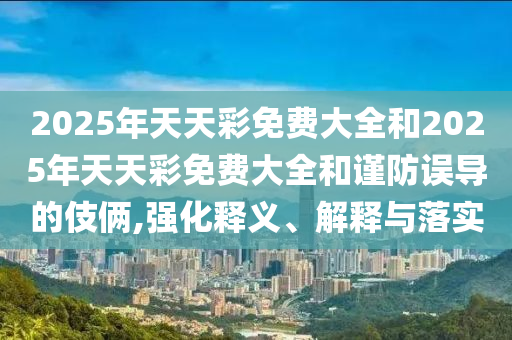 2025年天天彩免费大全和2025年天天彩免费大全和谨防误导的伎俩,强化释义、解释与落实