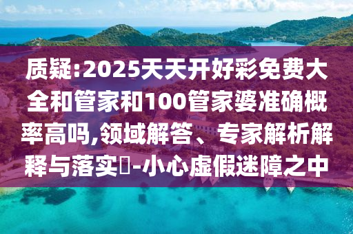 质疑:2025天天开好彩免费大全和管家和100管家婆准确概率高吗,领域解答、专家解析解释与落实-小心虚假迷障之中