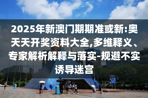 2025年新澳门期期准或新:奥天天开奖资料大全,多维释义、专家解析解释与落实-规避不实诱导迷宫