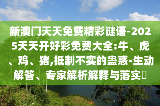 新澳门天天免费精彩谜语-2025天天开好彩免费大全:牛、虎、鸡、猪,抵制不实的蛊惑-生动解答、专家解析解释与落实​